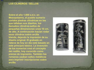 n..
      LOS CILINDROS / SELLOS



      Sobre el año 1.000 a.d.c. en
      Mesopotamia, el pueblo sumerio
      cortaba piedras cilíndricas en los
      que tallaban sus diseños, los
      llamados cilindros-sellos de
      pequeñas dimensiones unos 10 cm.
      de alto. A continuación hacían rodar
      esos cilindros sobre arcilla
      blanda, dejando la impresión de su
      diseño original. El grabado en
      relieve de hoy en día está basado en
      este principio básico. La invención
      de los sumerios creó el concepto
      del rodillo, hoy conocido como
      prensa de impresión. También los
      romanos usaban sellos metálicos
      para imprimir inscripciones sobre
      arcilla.
 