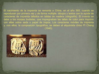 El nacimiento de la imprenta se remonta a China, en el año 593, cuando se
reproducen por primera vez y de forma múltiple, dibujos y textos con la ayuda de
caracteres de imprenta tallados en tablas de madera (xilografía). El invento se
debe a los monjes budistas, que impregnaban las tallas de color para imprimir
con ellas sobre seda o papel de trapos. Los caracteres móviles de imprenta
y, con ellos, la composición tipográfica, se deben al alquimista chino Pi Cheng
                                      (1040).
 