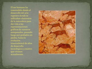 El ser humano ha
trascendido desde el
desarrollo del arte
rupestre donde se
utilizaban elementos
de la naturaleza para
dar vida a las
representaciones
gráficas de nuestros
antepasados, pasando
luego por grabados en
piedra; hasta la
evolución
trascendental de años
de desarrollo
tecnológico y creativo
que vivimos
actualmente.
 