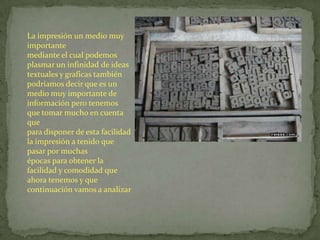 La impresión un medio muy
importante
mediante el cual podemos
plasmar un infinidad de ideas
textuales y graficas también
podríamos decir que es un
medio muy importante de
información pero tenemos
que tomar mucho en cuenta
que
para disponer de esta facilidad
la impresión a tenido que
pasar por muchas
épocas para obtener la
facilidad y comodidad que
ahora tenemos y que
continuación vamos a analizar
 