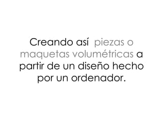 Creando así piezas o
maquetas volumétricas a
partir de un diseño hecho
por un ordenador.
 