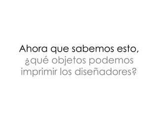 Ahora que sabemos esto,
¿qué objetos podemos
imprimir los diseñadores?
 