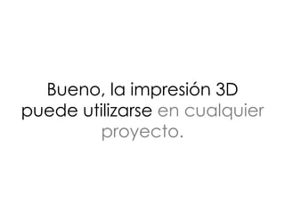 Bueno, la impresión 3D
puede utilizarse en cualquier
proyecto.
 