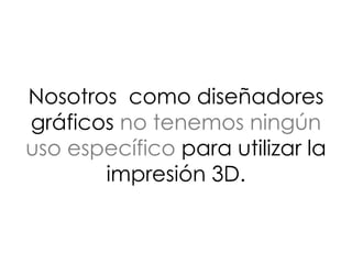 Nosotros como diseñadores
gráficos no tenemos ningún
uso específico para utilizar la
impresión 3D.
 
