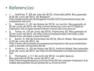 • Referencias:
• 1. Martinez, P. (09 de Julio de 2013). Informática904. Recuperado
el 20 de Junio de 2015, de Blogspot:
http://pipemartinezh18.blogspot.mx/2013/07/3-periodoensayo-de-
impresoras-3d.html
• 2. Manzoni, C. (01 de Marzo de 2015). La nación. Recuperado el
20 de Junio de 2015, de http://www.lanacion.com.ar/1772260-la-
impresion-3d-un-gran-potencial-en-manos-de-unos-pocos
• 3. Torras, M. (19 de Junio de 2013). Impresoras 3D. Recuperado el
22 de Junio de 2015, de http://www.impresoras3d.com/abs-y-pla-
diferencias-ventajas-y-desventajas/
• 4. Burón, D. (04 de Diciembre de 2013). Silicon Week. Recuperado
el 22 de Junio de 2015, de
http://www.siliconweek.es/workspace/impresion-3d-que-materiales-
usar-y-donde-comprarlos-50135
• 5. Vazhnov, A. (25 de Marzo de 2015). Instituto Baikal. Recuperado
el 20 de Junio de 2015, de http://institutobaikal.com/libros/impresion-
3d/
• 6. Thompson, J. (11 de Junio de 2014). La grán época.
Recuperado el 20 de Junio de 2015, de
http://www.lagranepoca.com/archivo/32145-creador-impresion-3-d-
habla-del-pasado-futuro-presente-su-invento.html
 
