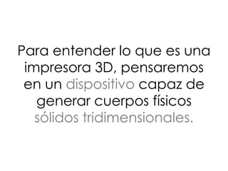 Para entender lo que es una
impresora 3D, pensaremos
en un dispositivo capaz de
generar cuerpos físicos
sólidos tridimensionales.
 