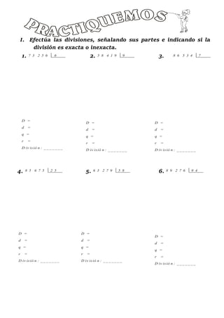 I. Efectúa las divisiones, señalando sus partes e indicando si la
división es exacta o inexacta.
1. 2. 3.
4. 5. 6.
7 3 2 5 6 6 5 8 4 1 9 9 8 6 5 3 4 7
8 5 6 7 5 2 5 6 3 2 7 9 5 8 8 9 2 7 6 9 4
D =
d =
q =
r =
D iv isió n : _ _ _ _ _ _ _
D =
d =
q =
r =
D iv isió n : _ _ _ _ _ _ _
D =
d =
q =
r =
D iv isió n : _ _ _ _ _ _ _
D =
d =
q =
r =
D iv isió n : _ _ _ _ _ _ _
D =
d =
q =
r =
D iv isió n : _ _ _ _ _ _ _
D =
d =
q =
r =
D iv isió n : _ _ _ _ _ _ _