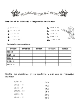 Resuelve en tu cuaderno las siguientes divisiones:
1. 6.
2. 7.
3. 8.
4. 9.
5. 10.
Efectúa las divisiones en tu cuaderno y une con su respectivo
cociente:
642
785
265
268
698
368
3 3 3 9 7 3 5 7 5 1 3
4 0 2 0 1 2 5 6 3 3 2 4
5 3 8 2 2 3 7 2 1 3 5
3 7 5 2 8 2 1 4 3 9
5 2 2 0 4 5 5 1 4 1 5 3
9 275 ÷ 35
30 912 ÷ 84
32 806 ÷ 47
575 874 ÷ 897
61230 ÷ 78
12 060 ÷ 45