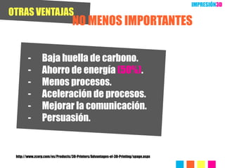 IMPRESIÓN3D
OTRAS VENTAJAS
                                  NO MENOS IMPORTANTES

        -       Baja huella de carbono.
        -       Ahorro de energía (50%).
        -       Menos procesos.
        -       Aceleración de procesos.
        -       Mejorar la comunicación.
        -       Persuasión.


 http://www.zcorp.com/es/Products/3D-Printers/Advantages-of-3D-Printing/spage.aspx
 