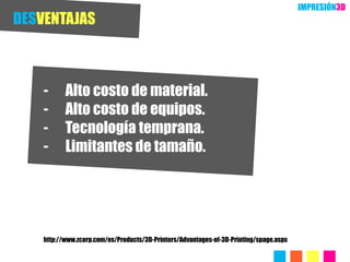 IMPRESIÓN3D
DESVENTAJAS



    -      Alto costo de material.
    -      Alto costo de equipos.
    -      Tecnología temprana.
    -      Limitantes de tamaño.




    http://www.zcorp.com/es/Products/3D-Printers/Advantages-of-3D-Printing/spage.aspx
 