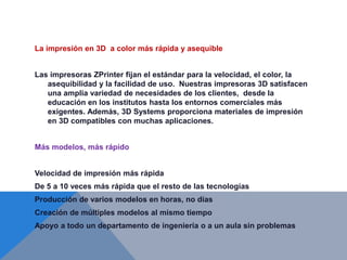 La impresión en 3D a color más rápida y asequible
Las impresoras ZPrinter fijan el estándar para la velocidad, el color, la
asequibilidad y la facilidad de uso. Nuestras impresoras 3D satisfacen
una amplia variedad de necesidades de los clientes, desde la
educación en los institutos hasta los entornos comerciales más
exigentes. Además, 3D Systems proporciona materiales de impresión
en 3D compatibles con muchas aplicaciones.
Más modelos, más rápido
Velocidad de impresión más rápida
De 5 a 10 veces más rápida que el resto de las tecnologías
Producción de varios modelos en horas, no días
Creación de múltiples modelos al mismo tiempo
Apoyo a todo un departamento de ingeniería o a un aula sin problemas
 