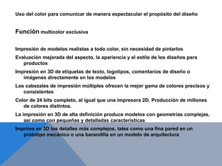 Uso del color para comunicar de manera espectacular el propósito del diseño
Función multicolor exclusiva
Impresión de modelos realistas a todo color, sin necesidad de pintarlos
Evaluación mejorada del aspecto, la apariencia y el estilo de los diseños para
productos
Impresión en 3D de etiquetas de texto, logotipos, comentarios de diseño o
imágenes directamente en los modelos
Los cabezales de impresión múltiples ofrecen la mejor gama de colores precisos y
consistentes
Color de 24 bits completo, al igual que una impresora 2D. Producción de millones
de colores distintos.
La impresión en 3D de alta definición produce modelos con geometrías complejas,
así como con pequeñas y detalladas características
Imprima en 3D los detalles más complejos, tales como una fina pared en un
prototipo mecánico o una barandilla en un modelo de arquitectura
 