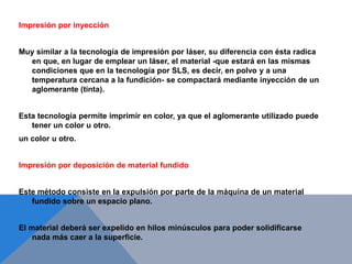 Impresión por inyección
Muy similar a la tecnología de impresión por láser, su diferencia con ésta radica
en que, en lugar de emplear un láser, el material -que estará en las mismas
condiciones que en la tecnología por SLS, es decir, en polvo y a una
temperatura cercana a la fundición- se compactará mediante inyección de un
aglomerante (tinta).
Esta tecnología permite imprimir en color, ya que el aglomerante utilizado puede
tener un color u otro.
un color u otro.
Impresión por deposición de material fundido
Este método consiste en la expulsión por parte de la máquina de un material
fundido sobre un espacio plano.
El material deberá ser expelido en hilos minúsculos para poder solidificarse
nada más caer a la superficie.
 