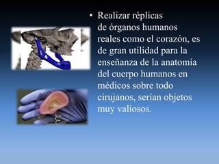 • Realizar réplicas
de órganos humanos
reales como el corazón, es
de gran utilidad para la
enseñanza de la anatomía
del cuerpo humanos en
médicos sobre todo
cirujanos, serían objetos
muy valiosos.
 