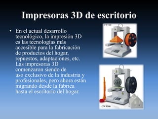 Impresoras 3D de escritorio
• En el actual desarrollo
tecnológico, la impresión 3D
es las tecnologías más
accesible para la fabricación
de productos del hogar,
repuestos, adaptaciones, etc.
Las impresoras 3D
comenzaron siendo de
uso exclusivo de la industria y
profesionales, pero ahora están
migrando desde la fábrica
hasta el escritorio del hogar.
 