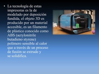 • La tecnología de estas
impresoras es la de
modelado por deposición
fundida, el objeto 3D es
producido por un material
accesible, es un filamento
de plástico conocido como
ABS (acrylonitrile
butadieno styrene)
polímero sensible al calor
que a través de un proceso
de fusión se extrude y
se solidifica.
 