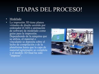 ETAPAS DEL PROCESO!
• Modelado
• La impresión 3D tiene planos
virtuales de diseño asistido por
ordenador (CAD) o animación
de software de modelado como
guías para la impresión.
Dependiendo de la máquina que
se utiliza, el material o
vinculante se deposita sobre el
lecho de compilación o de la
plataforma hasta que la capa de
material/aglutinante se completa
y el modelo 3D final ha sido
"impreso".
 