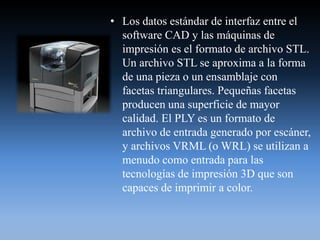 • Los datos estándar de interfaz entre el
software CAD y las máquinas de
impresión es el formato de archivo STL.
Un archivo STL se aproxima a la forma
de una pieza o un ensamblaje con
facetas triangulares. Pequeñas facetas
producen una superficie de mayor
calidad. El PLY es un formato de
archivo de entrada generado por escáner,
y archivos VRML (o WRL) se utilizan a
menudo como entrada para las
tecnologías de impresión 3D que son
capaces de imprimir a color.
 