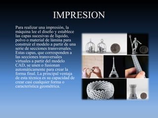 IMPRESION
Para realizar una impresión, la
máquina lee el diseño y establece
las capas sucesivas de líquido,
polvo o material de lámina para
construir el modelo a partir de una
serie de secciones transversales.
Estas capas, que corresponden a
las secciones transversales
virtuales a partir del modelo
CAD, se unen o fusionan
automáticamente para crear la
forma final. La principal ventaja
de esta técnica es su capacidad de
crear casi cualquier forma o
característica geométrica.
 