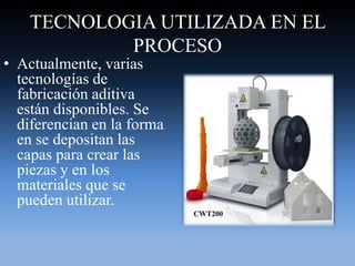TECNOLOGIA UTILIZADA EN EL
PROCESO
• Actualmente, varias
tecnologías de
fabricación aditiva
están disponibles. Se
diferencian en la forma
en se depositan las
capas para crear las
piezas y en los
materiales que se
pueden utilizar.
 