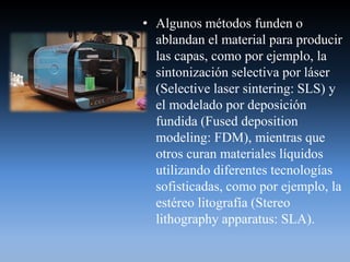 • Algunos métodos funden o
ablandan el material para producir
las capas, como por ejemplo, la
sintonización selectiva por láser
(Selective laser sintering: SLS) y
el modelado por deposición
fundida (Fused deposition
modeling: FDM), mientras que
otros curan materiales líquidos
utilizando diferentes tecnologías
sofisticadas, como por ejemplo, la
estéreo litografía (Stereo
lithography apparatus: SLA).
 