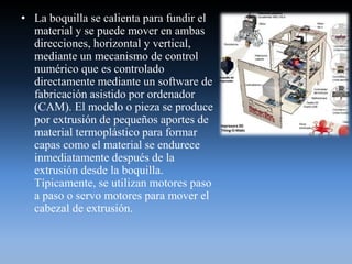 • La boquilla se calienta para fundir el
material y se puede mover en ambas
direcciones, horizontal y vertical,
mediante un mecanismo de control
numérico que es controlado
directamente mediante un software de
fabricación asistido por ordenador
(CAM). El modelo o pieza se produce
por extrusión de pequeños aportes de
material termoplástico para formar
capas como el material se endurece
inmediatamente después de la
extrusión desde la boquilla.
Típicamente, se utilizan motores paso
a paso o servo motores para mover el
cabezal de extrusión.
 