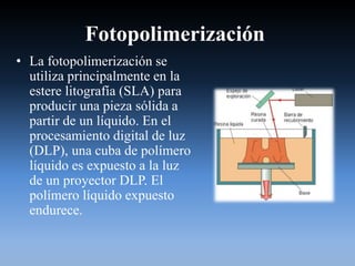 Fotopolimerización
• La fotopolimerización se
utiliza principalmente en la
estere litografía (SLA) para
producir una pieza sólida a
partir de un líquido. En el
procesamiento digital de luz
(DLP), una cuba de polímero
líquido es expuesto a la luz
de un proyector DLP. El
polímero líquido expuesto
endurece.
 