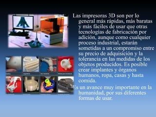 Las impresoras 3D son por lo
general más rápidas, más baratas
y más fáciles de usar que otras
tecnologías de fabricación por
adición, aunque como cualquier
proceso industrial, estarán
sometidas a un compromiso entre
su precio de adquisición y la
tolerancia en las medidas de los
objetos producidos. Es posible
crear implantes y órganos
humanos, ropa, casas y hasta
comida.
Es un avance muy importante en la
humanidad, por sus diferentes
formas de usar.
 