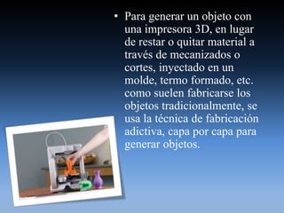 • Para generar un objeto con
una impresora 3D, en lugar
de restar o quitar material a
través de mecanizados o
cortes, inyectado en un
molde, termo formado, etc.
como suelen fabricarse los
objetos tradicionalmente, se
usa la técnica de fabricación
adictiva, capa por capa para
generar objetos.
 