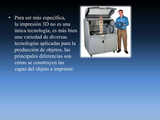 • Para ser más específica,
la impresión 3D no es una
única tecnología, es más bien
una variedad de diversas
tecnologías aplicadas para la
producción de objetos, las
principales diferencias son
cómo se construyen las
capas del objeto a imprimir.
 