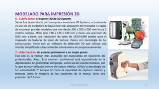 MODELADO PARA IMPRESIÓN 3D
6.- Cubify Sense el escáner 3D de 3D Systems
Sense fue desarrollado por la empresa americana 3D Systems, actualmente
es uno de los escáneres de bajo coste más populares del mercado. Es capaz
de escanear grandes modelos que van desde 200 x 200 x 200 mm hasta 2
metros cúbicos. Mide solo 178 x 129 x 330 mm y tiene una precisión de
0,90 mm y tiene una resolución de color de 1920×1080 píxeles para el
mapeado de texturas de color de textura. Opera con tecnología de luz
estructurada. Viene con un software de detección 3D que incluye una
interfaz simplificada y herramientas interesantes de posprocesamiento.
7.- Artec Eva Lite un escáner profesional a un mejor precio
EVA Lite es la versión más asequible del especialista en escáneres 3D
profesionales, Artec. Este escáner profesional está especializada en la
digitalización de geometrías complejas. Como las del cuerpo humano, por
lo que es muy utilizado dentro del sector médico. Utiliza la tecnología de
luz estructurada. Y aunque no tiene la capacidad de capturar colores y
texturas como la mayoría de los escáneres de la marca, tiene una
precisión de 0.5 mm
SJM Computación 4.0 18
 