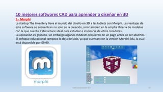 10 mejores softwares CAD para aprender a diseñar en 3D
5.- Morphi
La startup The Inventery lleva el mundo del diseño en 3D a las tablets con Morphi. Las ventajas de
este software se encuentran no solo en la creación, sino también en la amplia librería de modelos
con la que cuenta. Esto la hace ideal para estudiar e inspirarse de otros creadores.
La aplicación es gratuita, sin embargo algunos modelos requieren de un pago antes de ser abiertos.
El enfoque educacional tampoco lo deja de lado, ya que cuentan con la versión Morphi Edu, la cual
está disponible por $9.99.
SJM Computación 4.0 27
 
