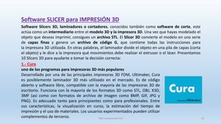 Software SLICER para IMPRESIÓN 3D
Software Slicers 3D, laminadores o cortadores, conocidos también como software de corte, este
actúa como un intermediario entre el modelo 3D y la impresora 3D. Una vez que hayas modelado el
objeto que deseas imprimir, consigues un archivo STL. El Slicer 3D convierte el modelo en una serie
de capas finas y genera un archivo de código G, que contiene todas las instrucciones para
la impresora 3D utilizada. En otras palabras, el laminador divide el objeto en una pila de capas (corta
el objeto) y le dice a la impresora qué movimientos debe realizar el extrusor o el láser. Presentamos
10 Slicers 3D para ayudarte a tomar la decisión correcta:
1.- Cura
uno de los programas para impresoras 3D más populares
Desarrollado por una de las principales impresoras 3D FDM, Ultimaker, Cura
es posiblemente laminador 3D más utilizado en el mercado. Es de código
abierto y software libre, compatible con la mayoría de las impresoras 3D de
escritorio. Funciona con la mayoría de los formatos 3D como STL, OBJ, X3D,
3MF (así como con formatos de archivo de imagen como BMP, GIF, JPG y
PNG). Es adecuado tanto para principiantes como para profesionales. Entre
sus características, la visualización en curso, la estimación del tiempo de
impresión y el uso de materiales. Los usuarios experimentados pueden utilizar
complementos de terceros. SJM Computación 4.0 33
 
