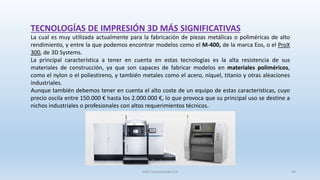 TECNOLOGÍAS DE IMPRESIÓN 3D MÁS SIGNIFICATIVAS
La cual es muy utilizada actualmente para la fabricación de piezas metálicas o poliméricas de alto
rendimiento, y entre la que podemos encontrar modelos como el M-400, de la marca Eos, o el ProX
300, de 3D Systems.
La principal característica a tener en cuenta en estas tecnologías es la alta resistencia de sus
materiales de construcción, ya que son capaces de fabricar modelos en materiales poliméricos,
como el nylon o el poliestireno, y también metales como el acero, níquel, titanio y otras aleaciones
industriales.
Aunque también debemos tener en cuenta el alto coste de un equipo de estas características, cuyo
precio oscila entre 150.000 € hasta los 2.000.000 €, lo que provoca que su principal uso se destine a
nichos industriales o profesionales con altos requerimientos técnicos.
SJM Computación 4.0 44
 