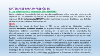 MATERIALES PARA IMPRESIÓN 3D
I.- Los plásticos en la impresión 3D – FDM/FFF
Las tecnologías de deposición fundida son las más conocidos por utilizar materiales plásticos en la
impresión 3D. Se presentan en formato de filamentos en una bobina que será colocada en la
impresora 3D. En las tecnologías FDM/FFF existen muchísimas variedades de plásticos y de distintas
características para cada uno de tus proyectos.
a) ABS
¿Recuerdas las piezas de lego? Pues el ABS es su material de fabricación, también
llamado acrilonitrilo butadieno estireno, es el plástico más utilizado dentro de la industria 3D.
Actualmente podemos encontrarlo, por ejemplo, en la carrocería de los automóviles, los
electrodomésticos o las carcasas de los móviles. Pertenece a la familia de los termoplásticos o
plásticos térmicos, contiene una base de elastómeros a base de polibutadieno que lo hace más
flexible y resistente a los choques.
El ABS tiene una temperatura de impresión de entre 230ºC y 260 °C, y puede soportar temperaturas
muy bajas (-20 °C) y muy elevadas (80 °C). Además de su alta resistencia, es un material reutilizable y
puede ser soldado con procesos químicos. Sin embargo, no es biodegradable y se encoge en contacto
con el aire, razón por la cual la plataforma de impresión se debe precalentar con el fin de evitar el
despliegue de las piezas. Se recomienda además, la utilización de una impresora 3D con una
estructura cerrada para limitar las emisiones de partículas que se desprenden al utilizar este material.
SJM Computación 4.0 50
 