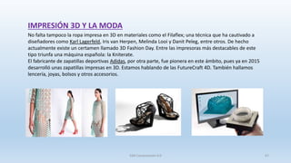SJM Computación 4.0 67
No falta tampoco la ropa impresa en 3D en materiales como el Filaflex; una técnica que ha cautivado a
diseñadores como Karl Lagerfeld, Iris van Herpen, Melinda Looi y Danit Peleg, entre otros. De hecho
actualmente existe un certamen llamado 3D Fashion Day. Entre las impresoras más destacables de este
tipo triunfa una máquina española: la Kniterate.
El fabricante de zapatillas deportivas Adidas, por otra parte, fue pionera en este ámbito, pues ya en 2015
desarrolló unas zapatillas impresas en 3D. Estamos hablando de las FutureCraft 4D. También hallamos
lencería, joyas, bolsos y otros accesorios.
IMPRESIÓN 3D Y LA MODA
 