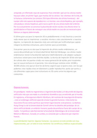Bio-Impresora 3D
Lara, I. (2014, julio, 4). 3 innovadoras aplicaciones de la impresión 3D en la Medicina.
Recuperado de http://hipertextual.com/2014/07/impresion-3d-medicina
3dnewsprint. (2014, septiembre, 25). Las impresoras 3D y la “Impresión” de órganos.
Recuperado de http://3dnewsprint.com/2014/09/25/la-impresoras-3d-y-la-impresion-
de-organos/
Zahumenszky, C. (2013, marzo, 10). Tres usos que daremos a las impresoras 3D.
Recuperado de http://www.xataka.com/otros/tres-usos-que-daremos-a-las-
impresoras-3d
Prótesis:
Las prótesis han potencializado su evolución con la impresión 3D, sin duda. Desde
muletas mucho más anatómicas por la posibilidad de las impresiones curvas y
adaptadas al tamaño adecuado. Cubiertas para prótesis que permiten el diseño
personalizado. Prótesis de manos con movimientos más naturales e intuitivos a través
de conjuntar impresión 3D, robótica y electrónica.
Uno de los casos que más me impresionó es el caso de Amanda Boxtel, que con la
ayuda de nuevas tecnologías y la impresión 3D cambió la calidad de su vida
significativamente. Ella había pasado más de 20 años en sillas de ruedas, así que ha de
ser indescriptible contar con la tecnología que le devuelva la movilidad.
Células Madre:
En muchas ocasiones las enfermedades diezman las células de un tejido (así sucede,
por ejemplo, con la enfermedad de Huntington y el Alzheimer). Y hasta hace poco no
se tenían esperanzas de poder recuperar esas vitales células perdidas. Las células
madre, de las que tanto se habla últimamente, han cambiado esta triste situación,
arrojando un informado rayo de esperanza. Para entender qué son las células madre
hay que saber, en primer lugar, que muchas de las células -los «átomos» de la vida, de
la humana ciertamente (se conocen 216 tipos diferentes de células humanas) - del
cuerpo sólo son capaces de reproducirse a sí mismas: una célula hepática, por ejemplo,
sólo produce células hepáticas, pero nace a partir de una célula madre del embrión.
Por eso actualmente se conserva la placenta del recién nacido a los efectos tener la
posibilidad en el futuro de conseguir una célula madre en caso de ser necesaria para
fabricar un órgano determinado.
 