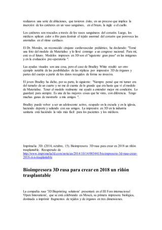 bioimpresión 3D se terminen de construir y de habilitar, se pondrán a disposición de
otras universidades, instituciones de conocimiento y empresas que deseen llevar a cabo
investigaciones científicas.
En 2015, los Países Bajos organizarán una conferencia sobre bioimpresión 3D.
Imprimalia 3D. (2014, octubre, 20). Los médicos se valen de la impresión 3D para
abordar un tumor en el corazón. Recuperado de
http://www.imprimalia3d.com/noticias/2014/09/17/003153/m-dicos-se-valen-impresi-n-
3d-abordar-tumor-coraz-n
Los médicos se valen de la impresión 3D para abordar un tumor en el
corazón
Bradley White, de 16 años de edad, sufría de un latido del corazón irregular. El personal
médico del Hospital Infantil de Cincinnati (Estados Unidos) se mostraba cauteloso con
su situación, ya que sabían que el origen de sus problemas radicaba en un tumor en su
corazón.
Los médicos se lo detectaron cuando Bradley tenía tres años. A partir de entonces tuvo
que soportar una infancia plagada de cirugías (varias intervenciones a corazón abierto) y
la inserción de un desfibrilador para protegerlo de la muerte súbita cardíaca, como
ocurre en casos de bebés. Por tanto, había razones más que suficientes para
adoptar precauciones adicionales.
Con una necesidad urgente de comprender lo que estaba pasando, el Dr. Michael
Taylor, director de Imágenes Avanzadas del Instituto del Corazón (The Hearth
Institute), y su equipo contactaron con la compañía Materialise para crear una réplica
impresa en 3D del corazón de Bradley.
Con una trayectoria comprobada en la provisión de productos médicos impresos en 3D,
profesionales de Materialise descargaron los datos escaneados de Bradley White en su
software Mimics Innovation, el cual les permitió customizar qué partes de la anatomía
era necesario imprimir. Después, Todd Pietila, especialista cardiovascular de
Materialise, creó el modelo y puso una copia impresa en 3D del corazón y del tumor en
manos del cardiólogo Dr. Timothy Knilans, y del cirujano cardíaco Dr. David Morales.
Los hallazgos fueron graves, ya que inspeccionaron el modelo y se dieron cuenta de que
operar en el tumor era demasiado arriesgado para la salud de Bradley. En lugar de
ello, realizaron una serie de ablaciones, que tuvieron éxito, en un proceso que implica
la inserción de los catéteres en un vaso sanguíneo, en el brazo, la ingle o el cuello.
Los catéteres son roscados a través de los vasos sanguíneos del corazón. Luego, los
médicos aplican calor o frío para destruir el tejido anormal del corazón que porovoca las
anomalías en el ritmo cardiaco.
El Dr. Morales, un reconocido cirujano cardiovascular pediátrico, ha declarado: "Tomé
una foto del modelo de Materialise y lo llevé conmigo a un congreso nacional. Para mí,
 