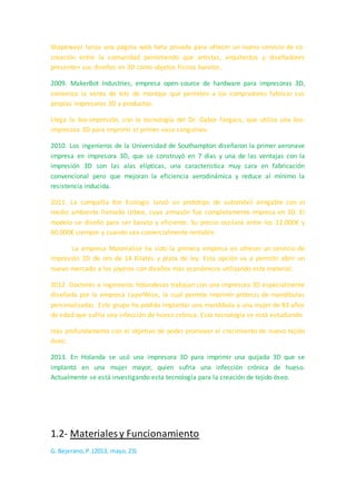 2006. En este año aparecieron los primeros dispositivos de SLS (sintetización de láser
selectivo). Esta máquina usa un láser para convertir materiales en productos 3D, lo
cual fue un inicio para la producción en masa de objetos cotidianos, partes industriales
e incluso prótesis. También durante este año se creó Objet, un sistema de impresión
3D que puede imprimir con materiales diversos como elastómeros y polímeros, y hace
posible que una pieza se pueda hacer de diferentes densidades y propiedades.
2008. El proyecto RepRap lanzó Darwin, la primera impresora auto-replicante que
puede imprimir la mayoría de sus componentes, lo cual permite a alguien que ya
cuenta con una, imprimir otras para sus amigos. También en este año caminó la
primera persona con una impresión de prótesis 3D, la cual incluía la rodilla, el pie y el
tobillo en una misma estructura. Este tipo de avances permiten que los fabricantes de
prótesis realicen desarrollos a medida en el sector de las prótesis.
Shapeways lanza una página web beta privada para ofrecer un nuevo servicio de co-
creación entre la comunidad permitiendo que artistas, arquitectos y diseñadores
presenten sus diseños en 3D como objetos físicos baratos.
2009. MakerBot Industries, empresa open-source de hardware para impresoras 3D,
comienza la venta de kits de montaje que permiten a los compradores fabricar sus
propias impresoras 3D y productos.
Llega la bio-impresión, con la tecnología del Dr. Gabor Forgacs, que utiliza una bio-
impresora 3D para imprimir el primer vaso sanguíneo.
2010. Los ingenieros de la Universidad de Southampton diseñaron la primer aeronave
impresa en impresora 3D, que se construyó en 7 días y una de las ventajas con la
impresión 3D son las alas elípticas, una característica muy cara en fabricación
convencional pero que mejoran la eficiencia aerodinámica y reduce al mínimo la
resistencia inducida.
2011. La compañía Kor Ecologic lanzó un prototipo de automóvil amigable con el
medio ambiente llamado Urbee, cuya armazón fue completamente impresa en 3D. El
modelo se diseñó para ser barato y eficiente, Su precio oscilará entre los 12.000€ y
60.000€ siempre y cuando sea comercialmente rentable.
La empresa Materialise ha sido la primera empresa en ofrecer un servicio de
impresión 3D de oro de 14 Kilates y plata de ley. Esta opción va a permitir abrir un
nuevo mercado a los joyeros con diseños más económicos utilizando este material.
2012. Doctores e ingenieros holandeses trabajan con una impresora 3D especialmente
diseñada por la empresa LayerWise, la cual permite imprimir prótesis de mandíbulas
personalizadas. Este grupo ha podido implantar una mandíbula a una mujer de 83 años
de edad que sufría una infección de hueso crónica. Esta tecnología se está estudiando
 