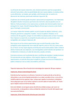 crear la mezcla que saldrá por la boquilla de la impresora 3D. La madera, la sal y el
papel constituyen alternativas verdes a los plásticos comúnmente utilizados. No sólo
por sus propiedades más benignas con el medio ambiente sino porque la obtención es
a partir de materiales reciclados. Aunque ya se han inventado máquinas para reutilizar
residuos caseros y conformar plásticos utilizables por máquinas convencionales.
La materia prima basada en madera se compone de diferentes tipos de madera
reciclados, ofreciendo como resultado final un material rígido y fuerte. El uso del papel
aún se encuentra en fase de desarrollo por la empresa, pero de momento se crea a
partir de hojas de periódicos. El nailon, por su parte, moldea objetos blancos y tiene la
propiedad de ser relativamente flexible y poroso. La textura final de los materiales
tiende a imitar la que tenían en origen.
La utilización de nuevos materiales, más allá de los plásticos que han acaparado la
atención hasta ahora, abre las posibilidades de crear nuevos objetos o a dedicar éstos
a usos diferentes. La madera, por ejemplo, está llamada a dar un vuelco a la
decoración de interiores practicada mediante impresión 3D.
El polímero de cemento puede encontrar aplicaciones en arquitectura. Las impresoras
3D podrán diseñar estructuras que hasta este momento sólo era posible crear en
fábricas. Particularmente en las reparaciones es donde este material podría tener un
protagonismo mayor. Desde Emerging Objects afirman que la mezcla es más fuerte
que el hormigón convencional.
Los nuevos materiales también podrán asumir el papel de objetos cotidianos, como
lámparas, percheros o pequeños muebles. Incluso se podrían introducir en la
construcción de juguetes, aunque en este ámbito los plásticos dan un buen resultado.
Para impulsar su expansión, la compañía ha procurado que sus desarrollos sean
compatibles con cualquier impresora 3D.
Pero éstos no son los únicos experimentos que se están llevando a cabo. Otras
compañías están coqueteando con la idea de imprimir carne en 3D, tal y como suena.
En un futuro no muy lejano algunos alimentos de nuestra dieta podrán haber salido en
última instancia de una impresora. Los investigadores están tratando de reproducir en
el laboratorio la textura y el sabor de músculos y tejidos animales.
Esta tarea entronca con la voluntad de otros científicos de reproducir tejidos humanos.
En esta ocasión con otro objetivo, el de imprimir órganos en 3D. Este logro
representaría un salto de altura para la medicina, ya que la escasez en la donación se
podría compensar con la síntesis de modelos artificiales.
Tipos de impresoras 3D en función de la tecnología de impresión 3D que emplean:
 