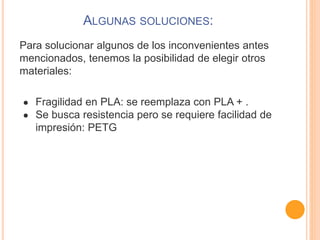 ALGUNAS SOLUCIONES:
Para solucionar algunos de los inconvenientes antes
mencionados, tenemos la posibilidad de elegir otros
materiales:
● Fragilidad en PLA: se reemplaza con PLA + .
● Se busca resistencia pero se requiere facilidad de
impresión: PETG
 