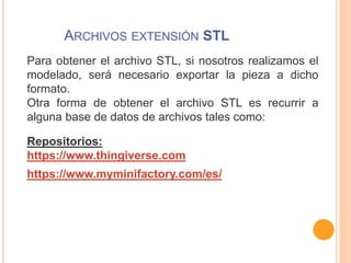 ARCHIVOS EXTENSIÓN STL
Para obtener el archivo STL, si nosotros realizamos el
modelado, será necesario exportar la pieza a dicho
formato.
Otra forma de obtener el archivo STL es recurrir a
alguna base de datos de archivos tales como:
Repositorios:
https://www.thingiverse.com
https://www.myminifactory.com/es/
 