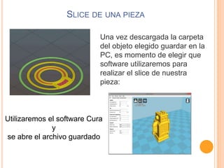 SLICE DE UNA PIEZA
Una vez descargada la carpeta
del objeto elegido guardar en la
PC, es momento de elegir que
software utilizaremos para
realizar el slice de nuestra
pieza:
Utilizaremos el software Cura
y
se abre el archivo guardado
 
