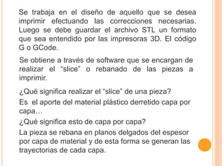 Se trabaja en el diseño de aquello que se desea
imprimir efectuando las correcciones necesarias.
Luego se debe guardar el archivo STL un formato
que sea entendido por las impresoras 3D. El código
G o GCode.
Se obtiene a través de software que se encargan de
realizar el “slice” o rebanado de las piezas a
imprimir.
¿Qué significa realizar el “slice” de una pieza?
Es el aporte del material plástico derretido capa por
capa…
¿Qué significa esto de capa por capa?
La pieza se rebana en planos delgados del espesor
por capa de material y de esta forma se generan las
trayectorias de cada capa.
 