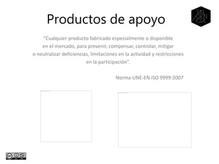 Productos de apoyo
“Cualquier producto fabricado especialmente o disponible
en el mercado, para prevenir, compensar, controlar, mitigar
o neutralizar deficiencias, limitaciones en la actividad y restricciones
en la participación”.
Norma UNE-EN ISO 9999:2007
 