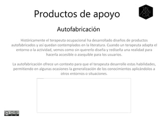 Productos de apoyo
Autofabricación
Históricamente el terapeuta ocupacional ha desarrollado diseños de productos
autofabricados y así quedan contemplados en la literatura. Cuando un terapeuta adapta el
entorno o la actividad, vemos como sin quererlo diseña y rediseña una realidad para
hacerla accesible o asequible para los usuarios.
La autofabricación ofrece un contexto para que el terapeuta desarrolle estas habilidades,
permitiendo en algunas ocasiones la generalización de los conocimientos aplicándolos a
otros entornos o situaciones.
 