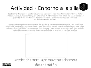 Desde 2012 fabricamos colaborativamente elementos para transformar los entornos de las
sillas de ruedas, sus ocupantes y sus relaciones. También realizamos tareas de sensibilización y
protesta de las condiciones de inaccesibilidad y experimentamos con formatos
de documentación abierta.
Como grupo heterogéneo (compuesto por activistas de la vida independiente, una arquitecta,
manitas y etnógrafos-documentalistas) no sólo nos han venido interesando aquellas soluciones
urbanas de accesibilidad permanentes, sino también cómo pensar en formatos de intervención
de las lógicas urbanas para hacernos la ciudad y la vida un poco más a medida.
Actividad - En torno a la silla
#redcacharrera #primaveracacharrera
#cacharratón
 