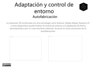 Adaptación y control de
entorno
Autofabricación
La impresión 3D combinada con otra tecnología como Arduino, Makey Makey, Rasperry Pi,
y otros dispositivos puede facilitar el control de entorno y la adaptación de forma
personalizada y por un coste bastante reducido. Se parte en estas situaciones de la
autofabricación.
 