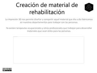 Creación de material de
rehabilitación
La impresión 3D nos permite diseñar y compartir aquel material que día a día fabricamos
en nuestros departamentos para trabajar con las personas.
Ya existen terapeutas ocupacionales y otros profesionales que trabajan para desarrollar
materiales que sean útiles para las personas.
 