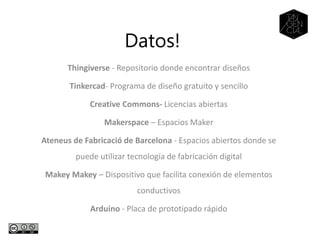 Datos!
Thingiverse - Repositorio donde encontrar diseños
Tinkercad- Programa de diseño gratuito y sencillo
Creative Commons- Licencias abiertas
Makerspace – Espacios Maker
Ateneus de Fabricació de Barcelona - Espacios abiertos donde se
puede utilizar tecnología de fabricación digital
Makey Makey – Dispositivo que facilita conexión de elementos
conductivos
Arduino - Placa de prototipado rápido
 
